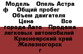  › Модель ­ Опель Астра ф  › Общий пробег ­ 347 000 › Объем двигателя ­ 1 400 › Цена ­ 130 000 - Все города Авто » Продажа легковых автомобилей   . Красноярский край,Железногорск г.